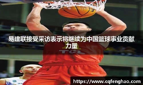 易建联接受采访表示将继续为中国篮球事业贡献力量